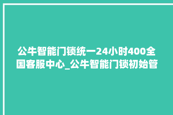 公牛智能门锁统一24小时400全国客服中心_公牛智能门锁初始管理员密码忘了 。公牛