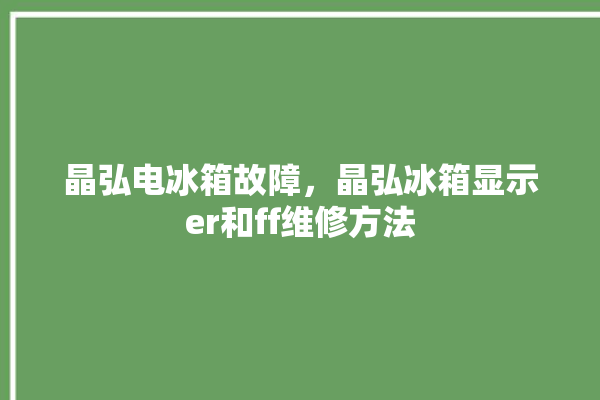 晶弘电冰箱故障，晶弘冰箱显示er和ff维修方法