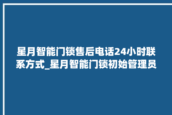 星月智能门锁售后电话24小时联系方式_星月智能门锁初始管理员密码忘了 。星月