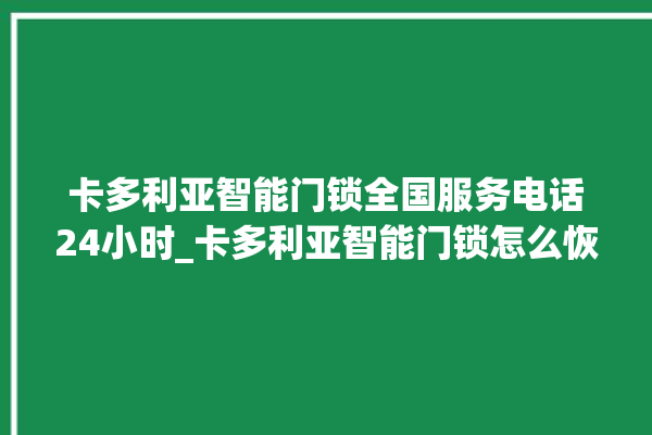 卡多利亚智能门锁全国服务电话24小时_卡多利亚智能门锁怎么恢复出厂设置 。门锁