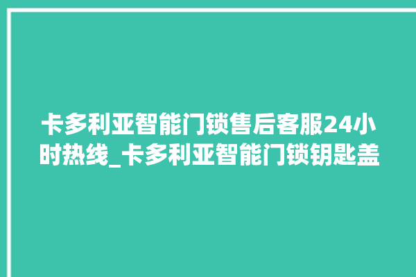 卡多利亚智能门锁售后客服24小时热线_卡多利亚智能门锁钥匙盖怎么打开 。门锁