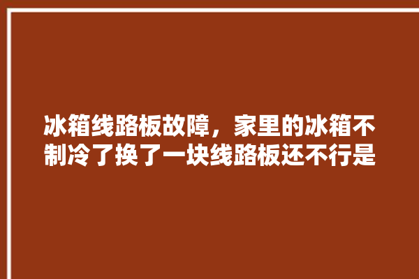 冰箱线路板故障，家里的冰箱不制冷了换了一块线路板还不行是什么问题