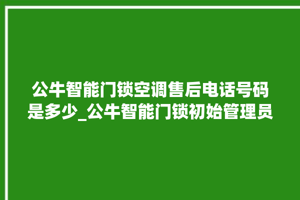 公牛智能门锁空调售后电话号码是多少_公牛智能门锁初始管理员密码忘了 。公牛