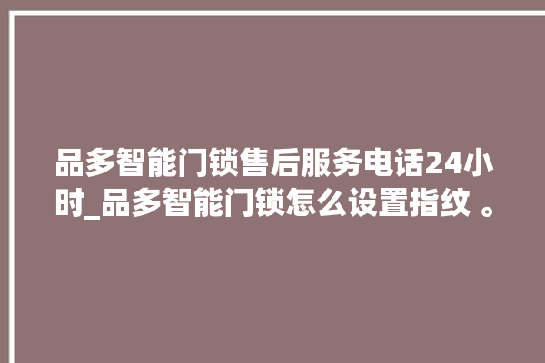 品多智能门锁售后服务电话24小时_品多智能门锁怎么设置指纹 。门锁