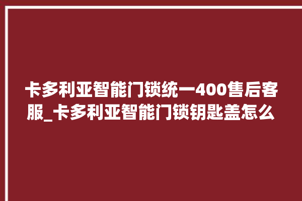 卡多利亚智能门锁统一400售后客服_卡多利亚智能门锁钥匙盖怎么打开 。门锁