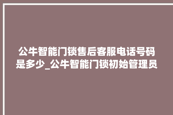 公牛智能门锁售后客服电话号码是多少_公牛智能门锁初始管理员密码忘了 。公牛