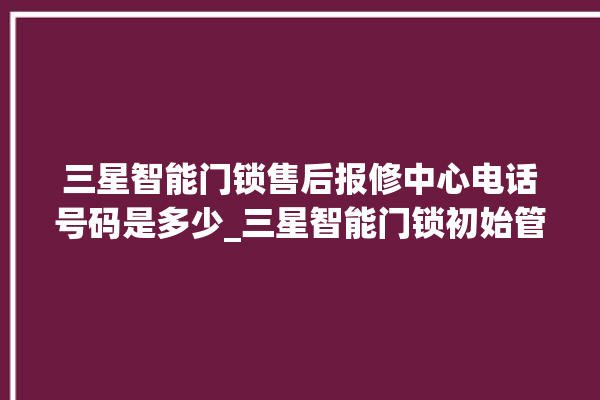 三星智能门锁售后报修中心电话号码是多少_三星智能门锁初始管理员密码忘了 。门锁