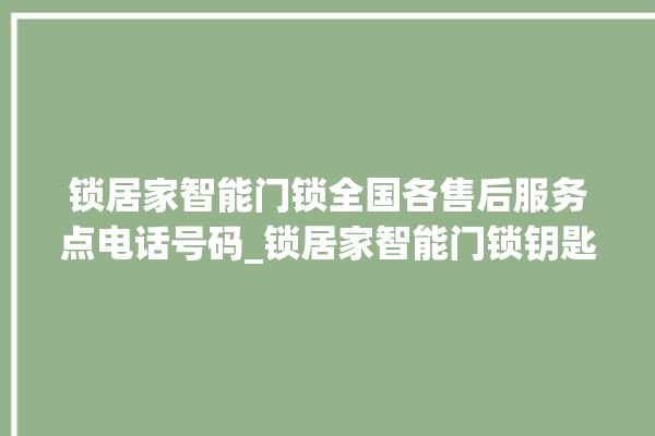 锁居家智能门锁全国各售后服务点电话号码_锁居家智能门锁钥匙盖怎么打开 。门锁