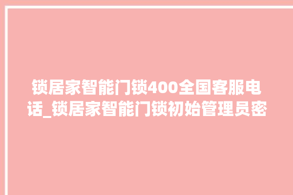 锁居家智能门锁400全国客服电话_锁居家智能门锁初始管理员密码忘了 。门锁