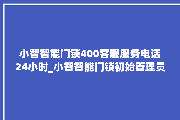 小智智能门锁400客服服务电话24小时_小智智能门锁初始管理员密码忘了 。门锁