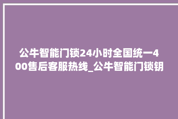 公牛智能门锁24小时全国统一400售后客服热线_公牛智能门锁钥匙盖怎么打开 。公牛