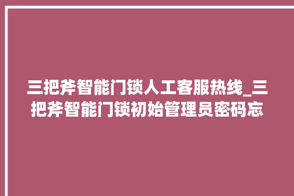 三把斧智能门锁人工客服热线_三把斧智能门锁初始管理员密码忘了 。门锁