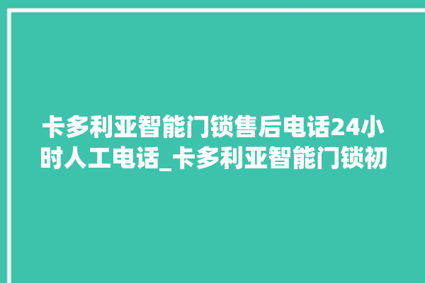 卡多利亚智能门锁售后电话24小时人工电话_卡多利亚智能门锁初始管理员密码忘了 。门锁