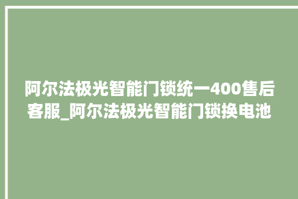 阿尔法极光智能门锁统一400售后客服_阿尔法极光智能门锁换电池 。阿尔法