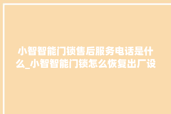 小智智能门锁售后服务电话是什么_小智智能门锁怎么恢复出厂设置 。门锁