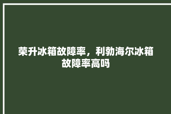 荣升冰箱故障率，利勃海尔冰箱故障率高吗