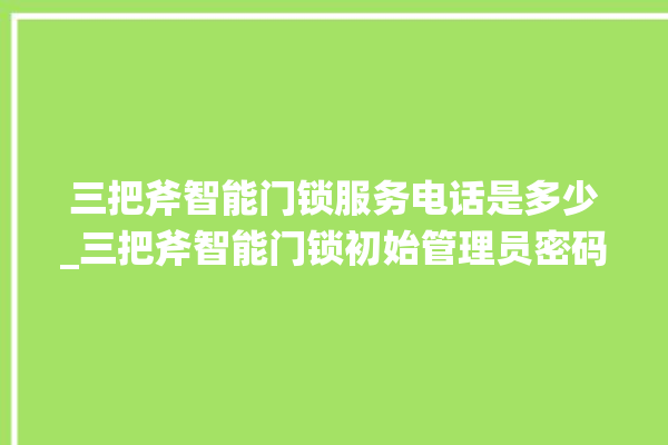 三把斧智能门锁服务电话是多少_三把斧智能门锁初始管理员密码忘了 。门锁