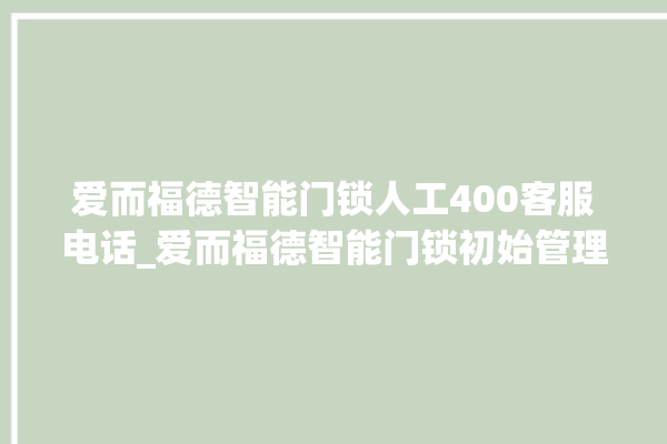 爱而福德智能门锁人工400客服电话_爱而福德智能门锁初始管理员密码忘了 。门锁