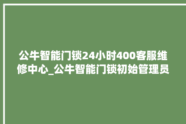 公牛智能门锁24小时400客服维修中心_公牛智能门锁初始管理员密码忘了 。公牛