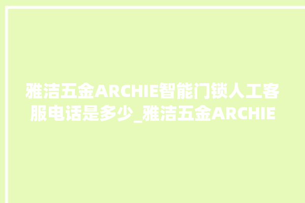 雅洁五金ARCHIE智能门锁人工客服电话是多少_雅洁五金ARCHIE智能门锁换电池 。门锁