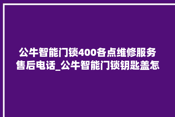 公牛智能门锁400各点维修服务售后电话_公牛智能门锁钥匙盖怎么打开 。公牛