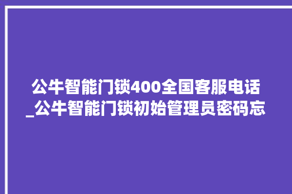 公牛智能门锁400全国客服电话_公牛智能门锁初始管理员密码忘了 。公牛