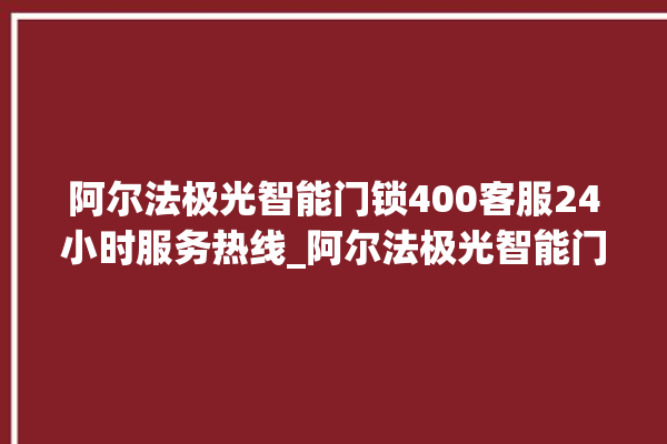 阿尔法极光智能门锁400客服24小时服务热线_阿尔法极光智能门锁钥匙盖怎么打开 。阿尔法