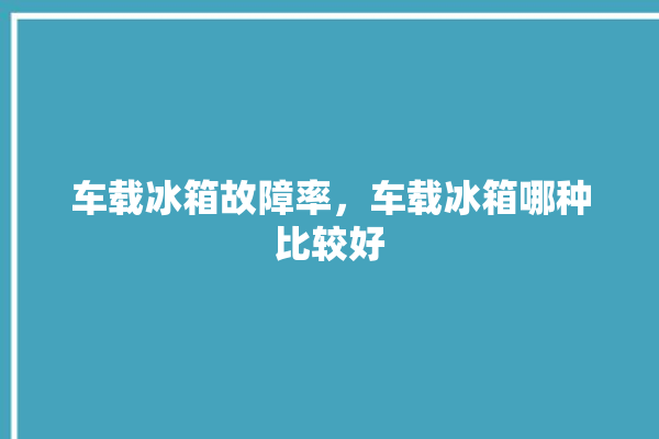 车载冰箱故障率，车载冰箱哪种比较好