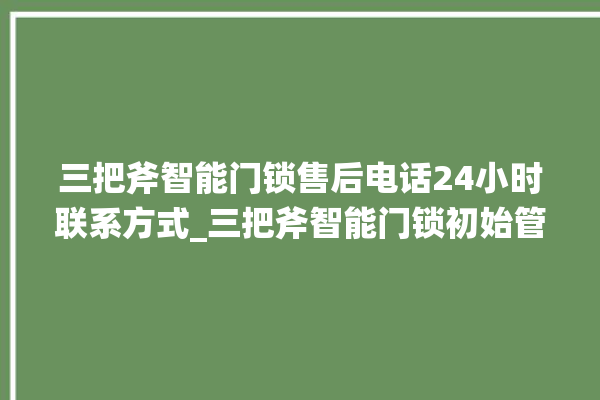 三把斧智能门锁售后电话24小时联系方式_三把斧智能门锁初始管理员密码忘了 。门锁