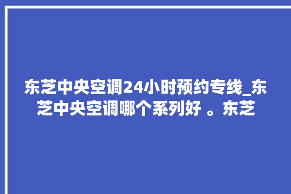 东芝中央空调24小时预约专线_东芝中央空调哪个系列好 。东芝