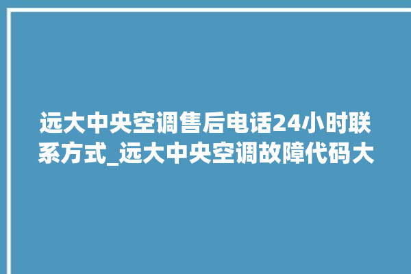 远大中央空调售后电话24小时联系方式_远大中央空调故障代码大全对照表 。中央空调