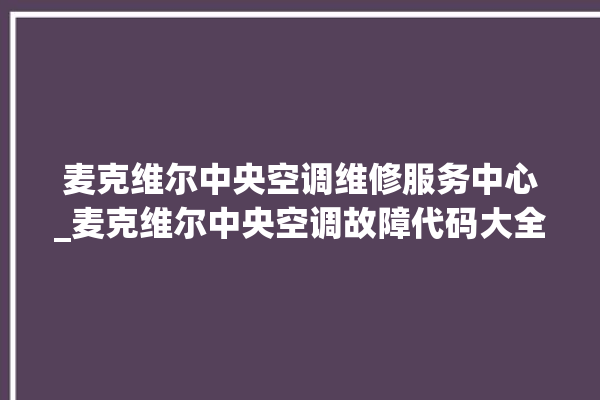 麦克维尔中央空调维修服务中心_麦克维尔中央空调故障代码大全对照表 。麦克