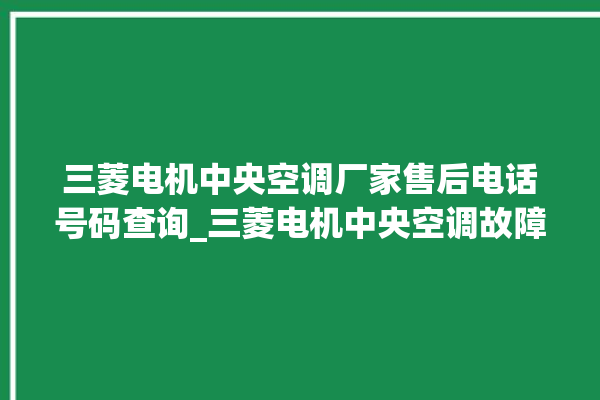 三菱电机中央空调厂家售后电话号码查询_三菱电机中央空调故障代码大全对照表 。中央空调