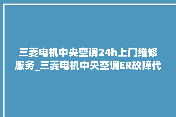 三菱电机中央空调24h上门维修服务_三菱电机中央空调ER故障代码 。中央空调