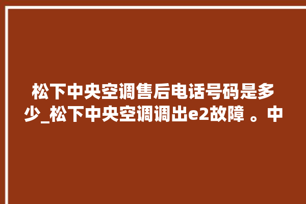 松下中央空调售后电话号码是多少_松下中央空调调出e2故障 。中央空调