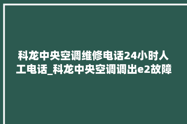 科龙中央空调维修电话24小时人工电话_科龙中央空调调出e2故障 。中央空调