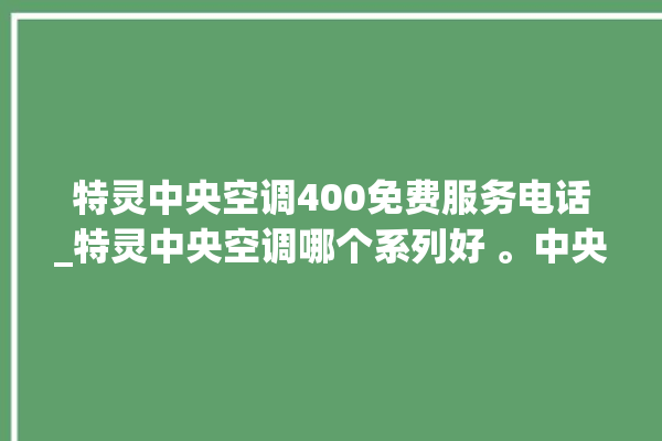 特灵中央空调400免费服务电话_特灵中央空调哪个系列好 。中央空调