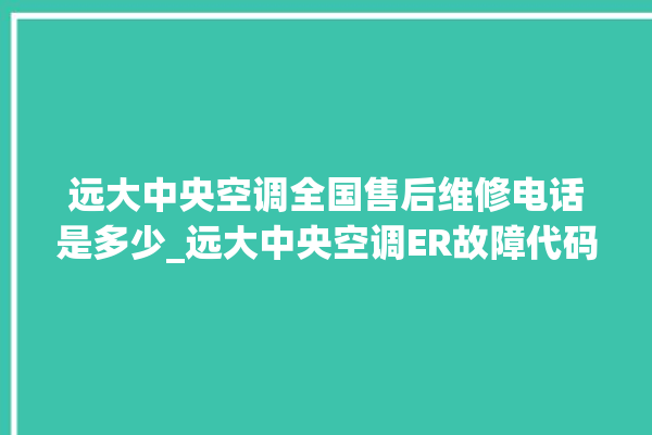 远大中央空调全国售后维修电话是多少_远大中央空调ER故障代码 。中央空调