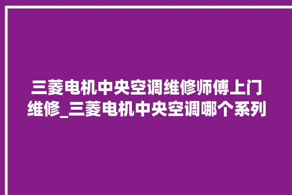 三菱电机中央空调维修师傅上门维修_三菱电机中央空调哪个系列好 。中央空调