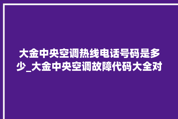 大金中央空调热线电话号码是多少_大金中央空调故障代码大全对照表 。中央空调