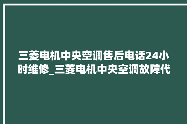 三菱电机中央空调售后电话24小时维修_三菱电机中央空调故障代码 。中央空调