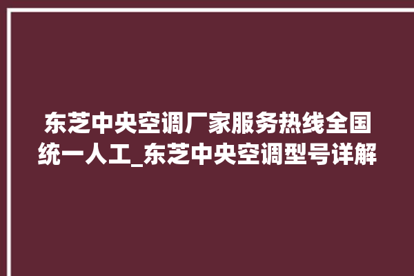 东芝中央空调厂家服务热线全国统一人工_东芝中央空调型号详解 。东芝