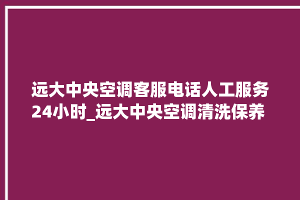 远大中央空调客服电话人工服务24小时_远大中央空调清洗保养 。中央空调