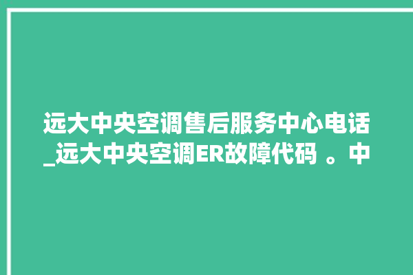 远大中央空调售后服务中心电话_远大中央空调ER故障代码 。中央空调