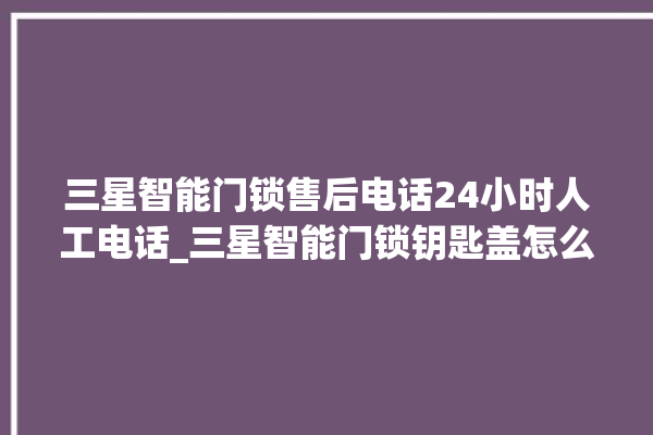 三星智能门锁售后电话24小时人工电话_三星智能门锁钥匙盖怎么打开 。门锁