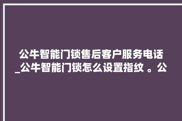 公牛智能门锁售后客户服务电话_公牛智能门锁怎么设置指纹 。公牛