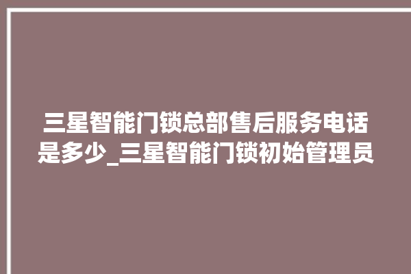 三星智能门锁总部售后服务电话是多少_三星智能门锁初始管理员密码忘了 。门锁