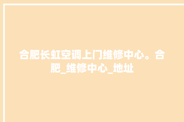 合肥长虹空调上门维修中心。合肥_维修中心_地址