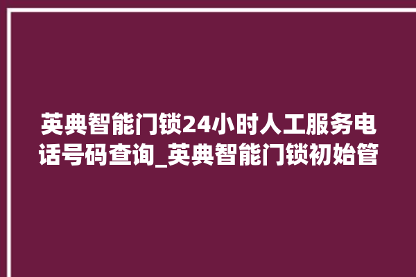 英典智能门锁24小时人工服务电话号码查询_英典智能门锁初始管理员密码忘了 。门锁