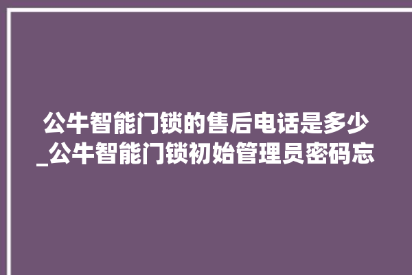 公牛智能门锁的售后电话是多少_公牛智能门锁初始管理员密码忘了 。公牛